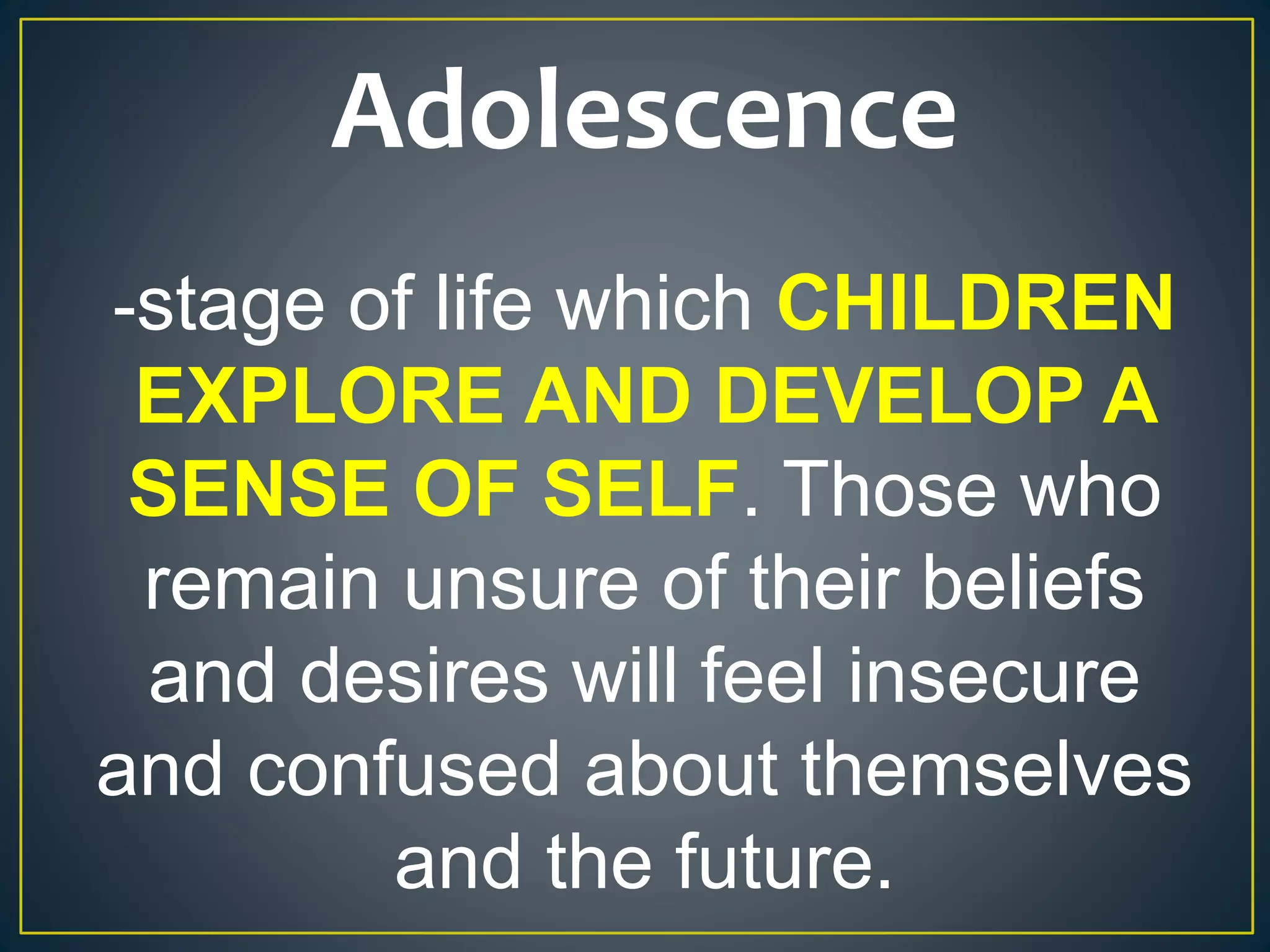 Adolescence
-stage of life which CHILDREN
EXPLORE AND DEVELOP A
SENSE OF SELF. Those who
remain unsure of their beliefs
and desires will feel insecure
and confused about themselves
and the future.
 