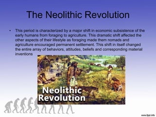 The Neolithic Revolution
• This period is characterized by a major shift in economic subsistence of the
early humans from foraging to agriculture. This dramatic shift affected the
other aspects of their lifestyle as foraging made them nomads and
agriculture encouraged permanent settlement. This shift in itself changed
the entire array of behaviors, attitudes, beliefs and corresponding material
inventions
 