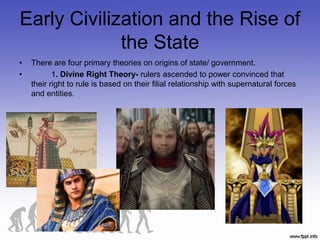 Early Civilization and the Rise of
the State
• There are four primary theories on origins of state/ government.
• 1. Divine Right Theory- rulers ascended to power convinced that
their right to rule is based on their filial relationship with supernatural forces
and entities.
 