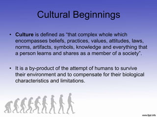 Cultural Beginnings
• Culture is defined as “that complex whole which
encompasses beliefs, practices, values, attitudes, laws,
norms, artifacts, symbols, knowledge and everything that
a person learns and shares as a member of a society”.
• It is a by-product of the attempt of humans to survive
their environment and to compensate for their biological
characteristics and limitations.
 