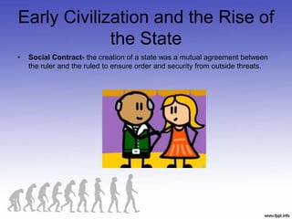 Early Civilization and the Rise of
the State
• Social Contract- the creation of a state was a mutual agreement between
the ruler and the ruled to ensure order and security from outside threats.
 