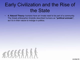 Early Civilization and the Rise of
the State
• 4. Natural Theory- humans have an innate need to be part of a community.
The Greek philosopher Aristotle described humans as “political animals”,
as it is in their nature to indulge in politics.
 