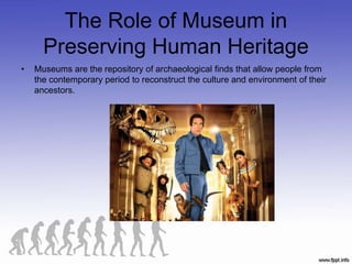 The Role of Museum in
Preserving Human Heritage
• Museums are the repository of archaeological finds that allow people from
the contemporary period to reconstruct the culture and environment of their
ancestors.
 