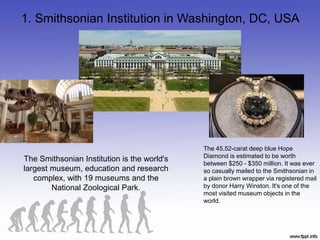 1. Smithsonian Institution in Washington, DC, USA
The Smithsonian Institution is the world's
largest museum, education and research
complex, with 19 museums and the
National Zoological Park.
The 45.52-carat deep blue Hope
Diamond is estimated to be worth
between $250 - $350 million. It was ever
so casually mailed to the Smithsonian in
a plain brown wrapper via registered mail
by donor Harry Winston. It's one of the
most visited museum objects in the
world.
 