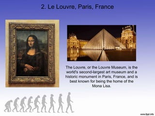 2. Le Louvre, Paris, France
The Louvre, or the Louvre Museum, is the
world's second-largest art museum and a
historic monument in Paris, France, and is
best known for being the home of the
Mona Lisa.
 