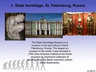 4. State hermitage, St. Petersburg, Russia
The State Hermitage Museum is a
museum of art and culture in Saint
Petersburg, Russia. The largest art
museum in the world, it was founded in
1764 when Empress Catherine the Great
acquired an impressive collection of
paintings from the Berlin merchant Johann
Ernst Gotzkowsky.
 