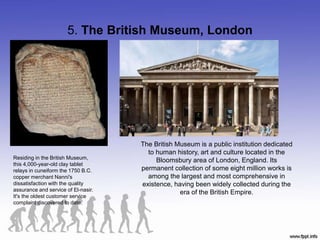 5. The British Museum, London
Residing in the British Museum,
this 4,000-year-old clay tablet
relays in cuneiform the 1750 B.C.
copper merchant Nanni's
dissatisfaction with the quality
assurance and service of El-nasir.
It's the oldest customer service
complaint discovered to date.
The British Museum is a public institution dedicated
to human history, art and culture located in the
Bloomsbury area of London, England. Its
permanent collection of some eight million works is
among the largest and most comprehensive in
existence, having been widely collected during the
era of the British Empire.
 