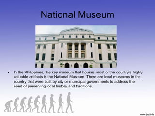 National Museum
• In the Philippines, the key museum that houses most of the country’s highly
valuable artifacts is the National Museum. There are local museums in the
country that were built by city or municipal governments to address the
need of preserving local history and traditions.
 