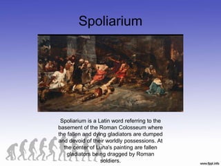 Spoliarium
Spoliarium is a Latin word referring to the
basement of the Roman Colosseum where
the fallen and dying gladiators are dumped
and devoid of their worldly possessions. At
the center of Luna's painting are fallen
gladiators being dragged by Roman
soldiers.
 