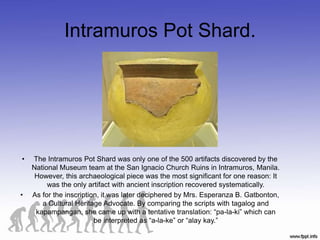 Intramuros Pot Shard.
• The Intramuros Pot Shard was only one of the 500 artifacts discovered by the
National Museum team at the San Ignacio Church Ruins in Intramuros, Manila.
However, this archaeological piece was the most significant for one reason: It
was the only artifact with ancient inscription recovered systematically.
• As for the inscription, it was later deciphered by Mrs. Esperanza B. Gatbonton,
a Cultural Heritage Advocate. By comparing the scripts with tagalog and
kapampangan, she came up with a tentative translation: “pa-la-ki” which can
be interpreted as “a-la-ke” or “alay kay.”
 