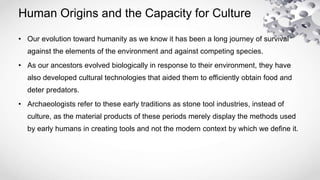 Human Origins and the Capacity for Culture
• Our evolution toward humanity as we know it has been a long journey of survival
against the elements of the environment and against competing species.
• As our ancestors evolved biologically in response to their environment, they have
also developed cultural technologies that aided them to efficiently obtain food and
deter predators.
• Archaeologists refer to these early traditions as stone tool industries, instead of
culture, as the material products of these periods merely display the methods used
by early humans in creating tools and not the modern context by which we define it.
 