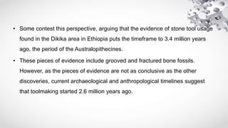 • Some contest this perspective, arguing that the evidence of stone tool usage
found in the Dikika area in Ethiopia puts the timeframe to 3.4 million years
ago, the period of the Australopithecines.
• These pieces of evidence include grooved and fractured bone fossils.
However, as the pieces of evidence are not as conclusive as the other
discoveries, current archaeological and anthropological timelines suggest
that toolmaking started 2.6 million years ago.
 