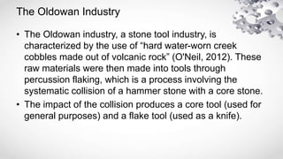 The Oldowan Industry
• The Oldowan industry, a stone tool industry, is
characterized by the use of “hard water-worn creek
cobbles made out of volcanic rock” (O'Neil, 2012). These
raw materials were then made into tools through
percussion flaking, which is a process involving the
systematic collision of a hammer stone with a core stone.
• The impact of the collision produces a core tool (used for
general purposes) and a flake tool (used as a knife).
 