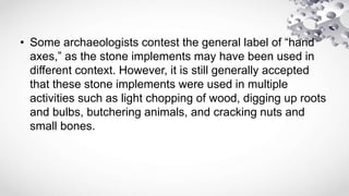 • Some archaeologists contest the general label of “hand
axes,” as the stone implements may have been used in
different context. However, it is still generally accepted
that these stone implements were used in multiple
activities such as light chopping of wood, digging up roots
and bulbs, butchering animals, and cracking nuts and
small bones.
 