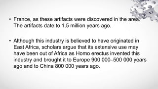 • France, as these artifacts were discovered in the area.
The artifacts date to 1.5 million years ago.
• Although this industry is believed to have originated in
East Africa, scholars argue that its extensive use may
have been out of Africa as Homo erectus invented this
industry and brought it to Europe 900 000–500 000 years
ago and to China 800 000 years ago.
 