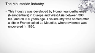 The Mousterian Industry
• This industry was developed by Homo neanderthalensis
(Neanderthals) in Europe and West Asia between 300
000 and 30 000 years ago. This industry was named after
a site in France called Le Moustier, where evidence was
uncovered in 1860.
 