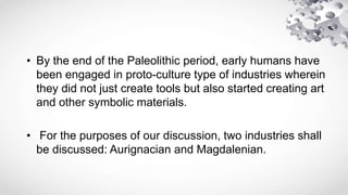 • By the end of the Paleolithic period, early humans have
been engaged in proto-culture type of industries wherein
they did not just create tools but also started creating art
and other symbolic materials.
• For the purposes of our discussion, two industries shall
be discussed: Aurignacian and Magdalenian.
 