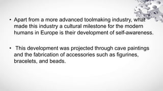 • Apart from a more advanced toolmaking industry, what
made this industry a cultural milestone for the modern
humans in Europe is their development of self-awareness.
• This development was projected through cave paintings
and the fabrication of accessories such as figurines,
bracelets, and beads.
 