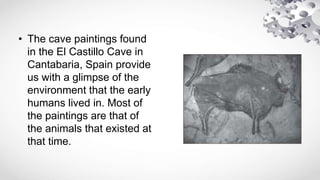• The cave paintings found
in the El Castillo Cave in
Cantabaria, Spain provide
us with a glimpse of the
environment that the early
humans lived in. Most of
the paintings are that of
the animals that existed at
that time.
 
