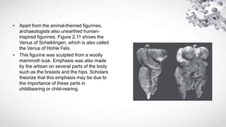 • Apart from the animal-themed figurines,
archaeologists also unearthed human-
inspired figurines. Figure 2.11 shows the
Venus of Schelklingen, which is also called
the Venus of Hohle Fels.
• This figurine was sculpted from a woolly
mammoth tusk. Emphasis was also made
by the artisan on several parts of the body
such as the breasts and the hips. Scholars
theorize that this emphasis may be due to
the importance of these parts in
childbearing or child-rearing.
 