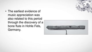 • The earliest evidence of
music appreciation was
also related to this period
through the discovery of a
bone flute in Hohle Fels,
Germany.
 