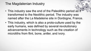 The Magdalenian Industry
• This industry saw the end of the Paleolithic period as it
transformed to the Neolithic period. The industry was
named after the La Madeleine site in Dordogne, France.
• This industry, which is also a proto-culture used by the
early humans, was defined by several revolutionary
advancements in technology such as the creation of
microliths from flint, bone, antler, and ivory.
 