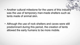 • Another cultural milestone for the users of this industry
was the use of temporary man-made shelters such as
tents made of animal skin.
• Although the use of rock shelters and caves were still
predominant during this period, the creation of tents
allowed the early humans to be more mobile.
 