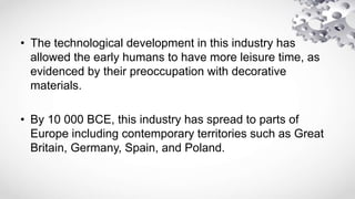 • The technological development in this industry has
allowed the early humans to have more leisure time, as
evidenced by their preoccupation with decorative
materials.
• By 10 000 BCE, this industry has spread to parts of
Europe including contemporary territories such as Great
Britain, Germany, Spain, and Poland.
 