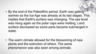 • By the end of the Paleolithic period, Earth was getting
warmer as the Ice Age was already at its last stages. This
implies that Earth's surface was changing. The sea level
was rising again as the polar caps were melting. Land
surface decreased as some parts became submerged in
water.
• The warm climate allowed for the blossoming of new
plants and the extinction of others. The same
phenomenon was also seen among animals.
 