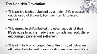 The Neolithic Revolution
• This period is characterized by a major shift in economic
subsistence of the early humans from foraging to
agriculture.
• This dramatic shift affected the other aspects of their
lifestyle, as foraging made them nomads and agriculture
encouraged permanent settlement.
• This shift in itself changed the entire array of behaviors,
attitudes, beliefs, and corresponding material inventions.
 