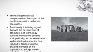 • There are generally two
perspectives on the impact of the
Neolithic revolution on human
populations.
• Traditionally, it is being argued
that with the development of
agriculture and technology,
humans were able to develop
sociopolitically, as the existence of
systematic food production has
resulted in food surplus that
enabled members of the
population to indulge in self-
 