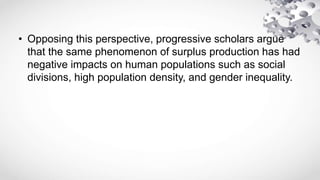 • Opposing this perspective, progressive scholars argue
that the same phenomenon of surplus production has had
negative impacts on human populations such as social
divisions, high population density, and gender inequality.
 