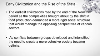 Early Civilization and the Rise of the State
• The earliest civilizations rose by the end of the Neolithic
period as the complexities brought about by the shift in
food production demanded a more rigid social structure
that would manage the opposing perspectives of various
sectors.
• As conflicts between groups developed and intensified,
the need to create a more cohesive society became
definite.
 