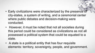 • Early civilizations were characterized by the presence of
city-states, a system of writing, and a ceremonial center
where public debates and decision-making were
conducted.
• However, it must be noted that not all societies during
this period could be considered as civilizations as not all
possessed a political system that could be equated to a
state.
• A state is a political entity that has four requisite
elements: territory, sovereignty, people, and government.
 