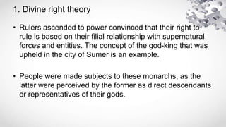 1. Divine right theory
• Rulers ascended to power convinced that their right to
rule is based on their filial relationship with supernatural
forces and entities. The concept of the god-king that was
upheld in the city of Sumer is an example.
• People were made subjects to these monarchs, as the
latter were perceived by the former as direct descendants
or representatives of their gods.
 