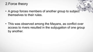 2.Force theory
• A group forces members of another group to subject
themselves to their rules.
• This was observed among the Mayans, as conflict over
access to rivers resulted in the subjugation of one group
by another.
 