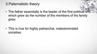 3.Paternalistic theory
• The father essentially is the leader of the first political unit,
which grew as the number of the members of his family
grew.
• This is true for highly patriarchal, maledominated
societies.
 
