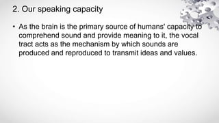 2. Our speaking capacity
• As the brain is the primary source of humans' capacity to
comprehend sound and provide meaning to it, the vocal
tract acts as the mechanism by which sounds are
produced and reproduced to transmit ideas and values.
 