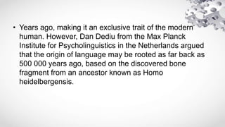 • Years ago, making it an exclusive trait of the modern
human. However, Dan Dediu from the Max Planck
Institute for Psycholinguistics in the Netherlands argued
that the origin of language may be rooted as far back as
500 000 years ago, based on the discovered bone
fragment from an ancestor known as Homo
heidelbergensis.
 