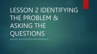 LESSON 2 IDENTIFYING
THE PROBLEM &
ASKING THE
QUESTIONS
INQUIRY INVESTIGATION AND IMMERSION
 