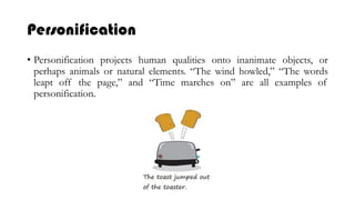 Personification
• Personification projects human qualities onto inanimate objects, or
perhaps animals or natural elements. “The wind howled,” “The words
leapt off the page,” and “Time marches on” are all examples of
personification.
 