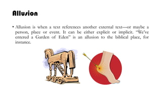Allusion
• Allusion is when a text references another external text—or maybe a
person, place or event. It can be either explicit or implicit. “We’ve
entered a Garden of Eden” is an allusion to the biblical place, for
instance.
 