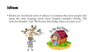 Idiom
• Idioms are non-literal turns of phrase so common that most people who
speak the same language know them. English examples include, “He
stole her thunder” and “We’ll cross that bridge when we come to it.”
 