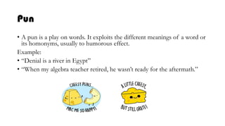 Pun
• A pun is a play on words. It exploits the different meanings of a word or
its homonyms, usually to humorous effect.
Example:
• “Denial is a river in Egypt”
• “When my algebra teacher retired, he wasn’t ready for the aftermath.”
 