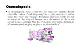 Onomatopoeia
• In onomatopoeia, words sound like the thing they describe. Sound
effects like “tick-tock” and “ding-dong” are everyday examples, as well as
words like “zap” and “hiccup.” Sometimes individual words are not
onomatopoeic, but they will become so in the context of the words
around them, as in Edgar Allan Poe’s “suddenly there came a tapping, as
of someone gently rapping, rapping at my chamber door.”
 