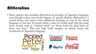 Alliteration
• Many experts also consider alliteration an example of figurative language,
even though it does not involve figures of speech. Rather, alliteration is a
sound device that layers some additional meaning on top of the literal
language of the text. It occurs when a series of words start with the same
letter sound, such as “wicked witch” or “from forth the fatal loins of
these two foes.” This can help build imagery or mood, hence the
connection to figurative language.
 