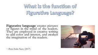 Figurative language creates pictures
or figures in the mind of the readers.
They are employed in creative writing
to add color and interest, and awaken
the imagination of the readers.
~ Peter Solis Nery (2017)
 