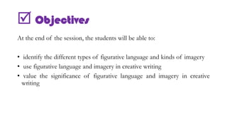  Objectives
At the end of the session, the students will be able to:
• identify the different types of figurative language and kinds of imagery
• use figurative language and imagery in creative writing
• value the significance of figurative language and imagery in creative
writing
 