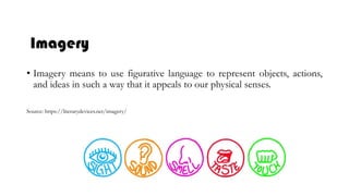 Imagery
• Imagery means to use figurative language to represent objects, actions,
and ideas in such a way that it appeals to our physical senses.
Source: https://literarydevices.net/imagery/
 