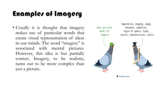 Examples of Imagery
• Usually it is thought that imagery
makes use of particular words that
create visual representation of ideas
in our minds. The word “imagery” is
associated with mental pictures.
However, this idea is but partially
correct. Imagery, to be realistic,
turns out to be more complex than
just a picture.
 